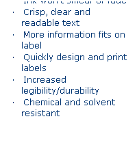 Text Box: Printed Labels 
�&nbsp;&nbsp;&nbsp; Ink won�t smear or fade
�&nbsp;&nbsp;&nbsp; Crisp, clear and readable text
�&nbsp;&nbsp;&nbsp; More information fits on label
�&nbsp;&nbsp;&nbsp; Quickly design and print labels
�&nbsp;&nbsp;&nbsp; Increased legibility/durability
�&nbsp;&nbsp;&nbsp; Chemical and solvent resistant
