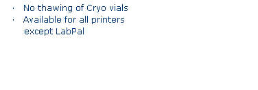 Text Box: FREEZERBONDZ
�&nbsp;&nbsp;&nbsp; Adheres to frozen surfaces
�&nbsp;&nbsp;&nbsp; Sticks to material at -196�C
�&nbsp;&nbsp;&nbsp; No thawing of Cryo vials
�&nbsp;&nbsp;&nbsp; Available for all printers
&nbsp;except LabPal
&nbsp;
