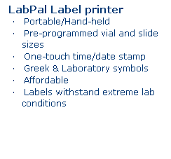 Text Box: LabPal Label printer 
�&nbsp;&nbsp;&nbsp; Portable/Hand-held
�&nbsp;&nbsp;&nbsp; Pre-programmed vial and slide sizes
�&nbsp;&nbsp;&nbsp; One-touch time/date stamp
�&nbsp;&nbsp;&nbsp; Greek & Laboratory symbols
�&nbsp;&nbsp;&nbsp; Affordable
�&nbsp;&nbsp;&nbsp; Labels withstand extreme lab conditions
