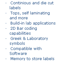 Text Box: LabXpert Labeling System 
�&nbsp;&nbsp;&nbsp; Continious and die cut labels
�&nbsp;&nbsp;&nbsp; Tops, self laminating and more
�&nbsp;&nbsp;&nbsp; Build-in lab applications
�&nbsp;&nbsp;&nbsp; 2D Bar coding capabilities
�&nbsp;&nbsp;&nbsp; Greek & Laboratory symbols
�&nbsp;&nbsp;&nbsp; Compatible with Software
�&nbsp;&nbsp;&nbsp; Memory to store labels
