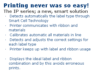 Text Box: Printing never was so easy!
The IP series; a new, smart solution
�&nbsp;&nbsp;&nbsp; Detects automatically the label type through Smart Cell Technology
�&nbsp;&nbsp;&nbsp; Printer communicates with ribbon and materials
�&nbsp;&nbsp;&nbsp; Calibrates automatic all materials in line
�&nbsp;&nbsp;&nbsp; Detects and adjusts the correct settings for each label type
�&nbsp;&nbsp;&nbsp; Printer keeps up with label and ribbon usage
&nbsp;
�&nbsp;&nbsp;&nbsp; Displays the ideal label and ribbon combination and by this avoids erroneous prints.
&nbsp;
